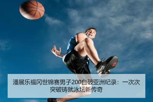潘展乐福冈世锦赛男子200自破亚洲纪录：一次次突破铸就泳坛新传奇