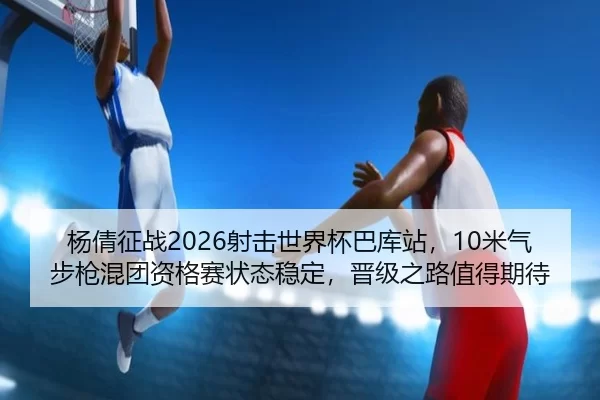 杨倩征战2026射击世界杯巴库站，10米气步枪混团资格赛状态稳定，晋级之路值得期待